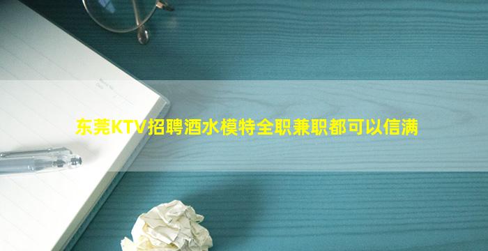 东莞KTV招聘酒水模特全职兼职都可以信满